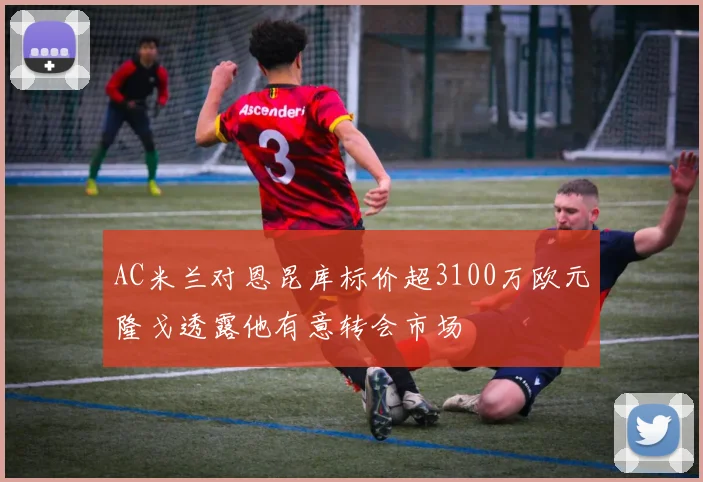 AC米兰对恩昆库标价超3100万欧元隆戈透露他有意转会市场