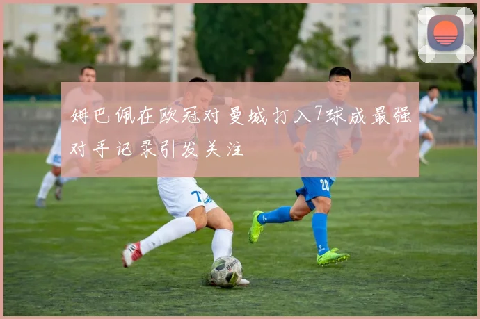 姆巴佩在欧冠对曼城打入7球成最强对手记录引发关注