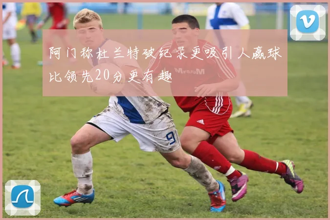 阿门称杜兰特破纪录更吸引人赢球比领先20分更有趣