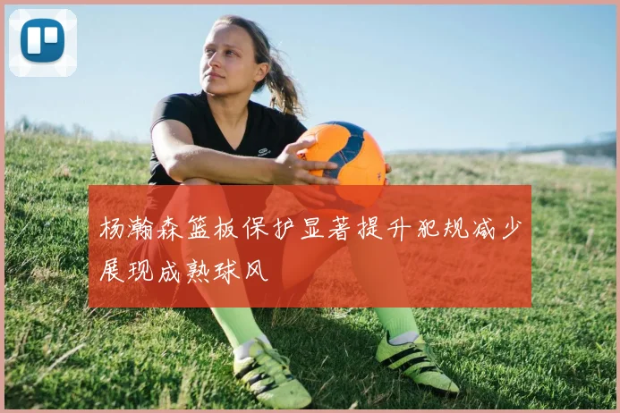 杨瀚森篮板保护显著提升犯规减少展现成熟球风