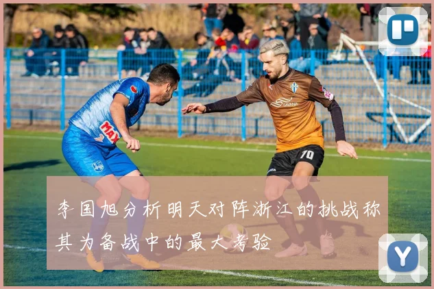李国旭分析明天对阵浙江的挑战称其为备战中的最大考验