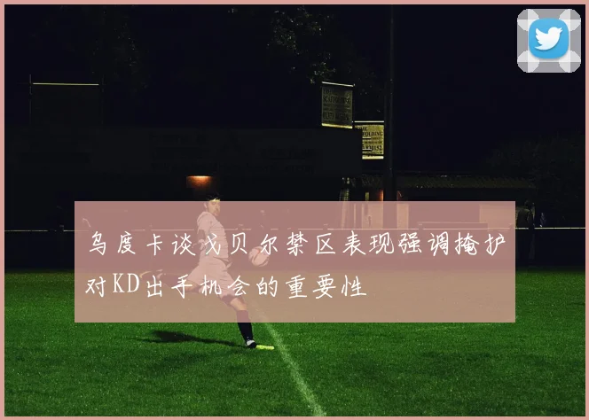 乌度卡谈戈贝尔禁区表现强调掩护对KD出手机会的重要性