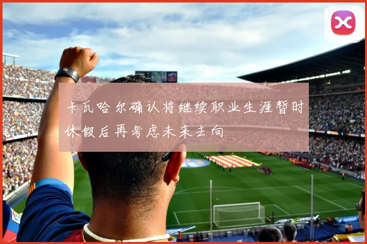 卡瓦哈尔确认将继续职业生涯暂时休假后再考虑未来去向