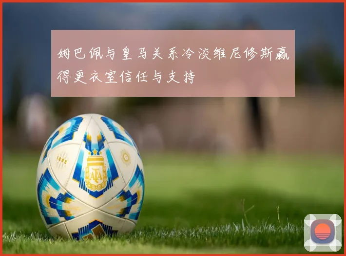 姆巴佩与皇马关系冷淡维尼修斯赢得更衣室信任与支持