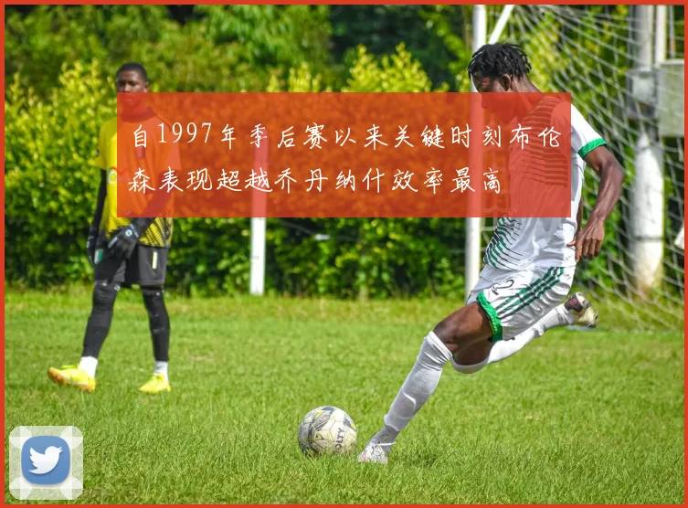 自1997年季后赛以来关键时刻布伦森表现超越乔丹纳什效率最高