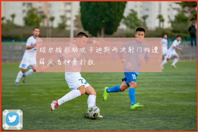 绍尔精彩助攻卡迪斯两次射门均遭薛庆浩神勇扑救