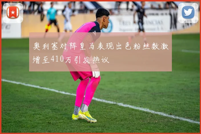 奥利塞对阵皇马表现出色粉丝数激增至410万引发热议