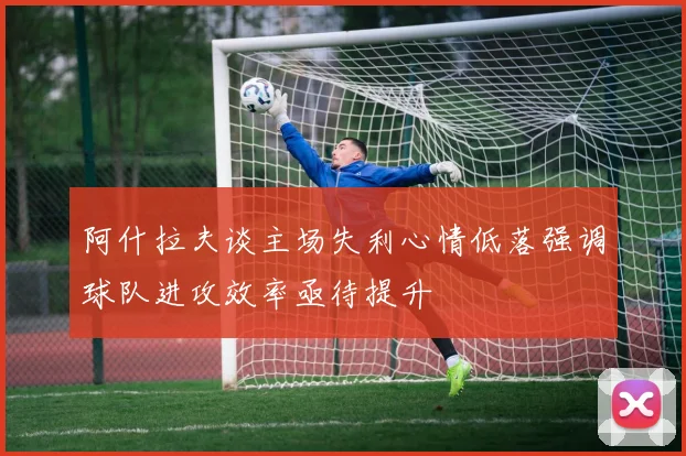 阿什拉夫谈主场失利心情低落强调球队进攻效率亟待提升