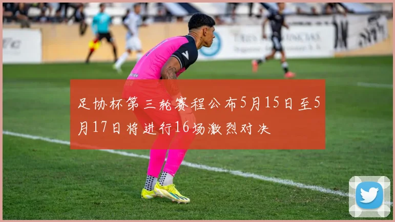 足协杯第三轮赛程公布5月15日至5月17日将进行16场激烈对决