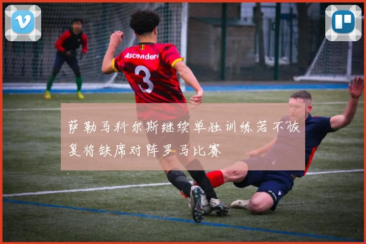 萨勒马科尔斯继续单独训练若不恢复将缺席对阵罗马比赛