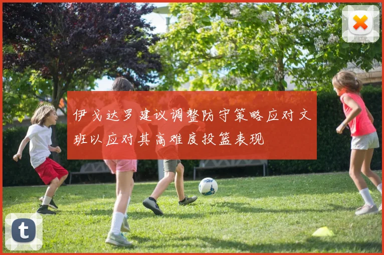 伊戈达罗建议调整防守策略应对文班以应对其高难度投篮表现