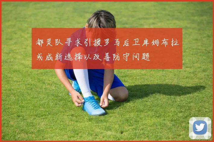 都灵队寻求引援罗马后卫库姆布拉或成新选择以改善防守问题