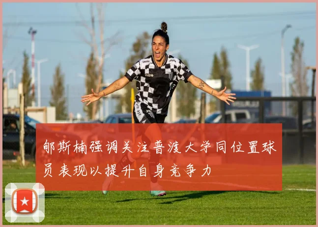 郇斯楠强调关注普渡大学同位置球员表现以提升自身竞争力