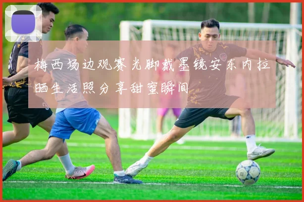 梅西场边观赛光脚戴墨镜安东内拉晒生活照分享甜蜜瞬间