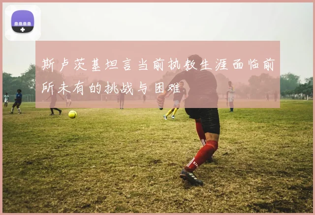 斯卢茨基坦言当前执教生涯面临前所未有的挑战与困难