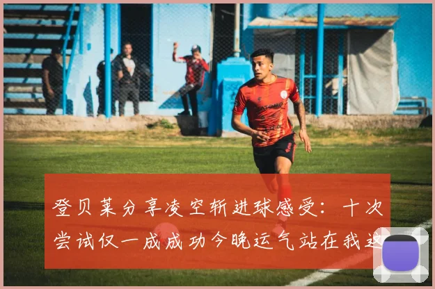 登贝莱分享凌空斩进球感受：十次尝试仅一成成功今晚运气站在我这边