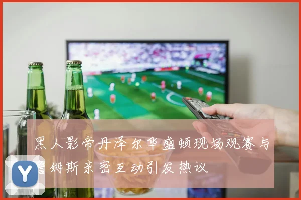 黑人影帝丹泽尔华盛顿现场观赛与詹姆斯亲密互动引发热议
