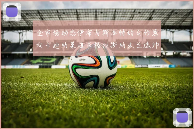 全市场动态伊布与斯洛特的合作意向卡迪纳莱追求格拉斯纳米兰选帅困境加剧