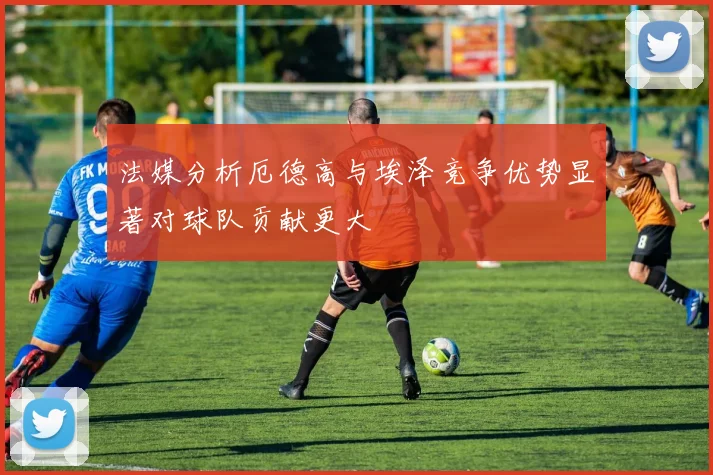 法媒分析厄德高与埃泽竞争优势显著对球队贡献更大