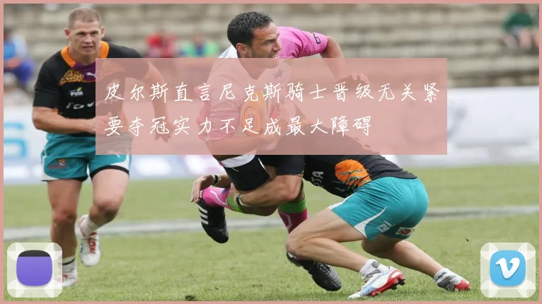 皮尔斯直言尼克斯骑士晋级无关紧要夺冠实力不足成最大障碍