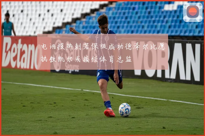 电讯报热刺若保级成功德泽尔比愿执教凯尔或接任体育总监