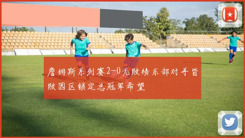 詹姆斯系列赛2-0无败绩东部对手皆败园区锁定总冠军希望