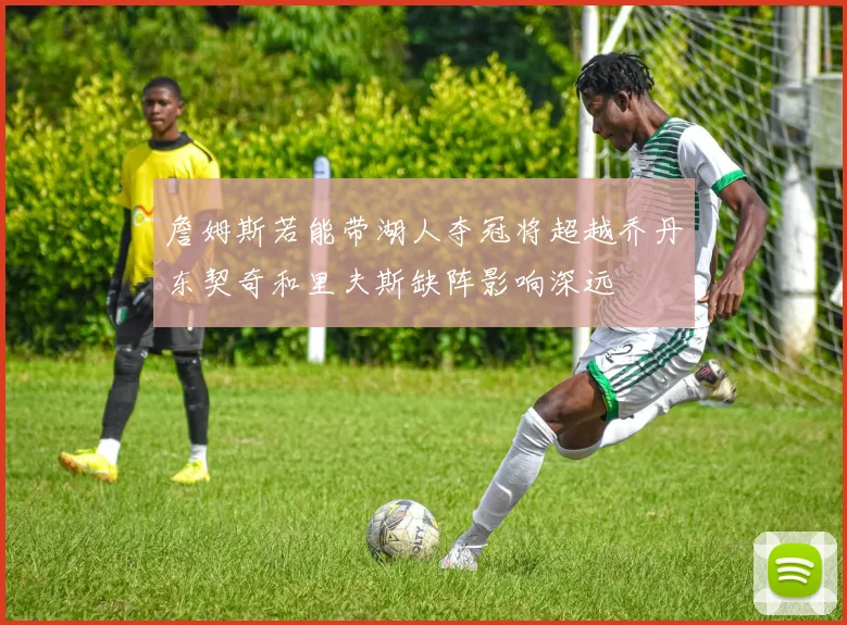詹姆斯若能带湖人夺冠将超越乔丹东契奇和里夫斯缺阵影响深远