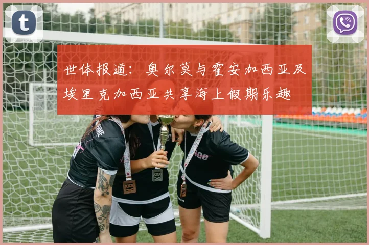 世体报道：奥尔莫与霍安加西亚及埃里克加西亚共享海上假期乐趣