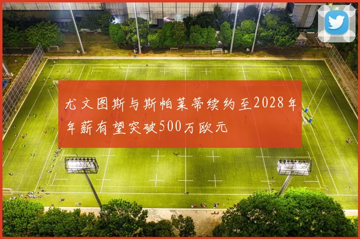 尤文图斯与斯帕莱蒂续约至2028年年薪有望突破500万欧元